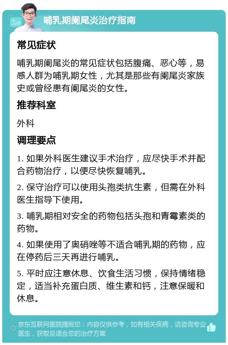 哺乳期阑尾炎治疗指南 常见症状 哺乳期阑尾炎的常见症状包括腹痛、恶心等，易感人群为哺乳期女性，尤其是那些有阑尾炎家族史或曾经患有阑尾炎的女性。 推荐科室 外科 调理要点 1. 如果外科医生建议手术治疗，应尽快手术并配合药物治疗，以便尽快恢复哺乳。 2. 保守治疗可以使用头孢类抗生素，但需在外科医生指导下使用。 3. 哺乳期相对安全的药物包括头孢和青霉素类的药物。 4. 如果使用了奥硝唑等不适合哺乳期的药物，应在停药后三天再进行哺乳。 5. 平时应注意休息、饮食生活习惯，保持情绪稳定，适当补充蛋白质、维生素和钙，注意保暖和休息。