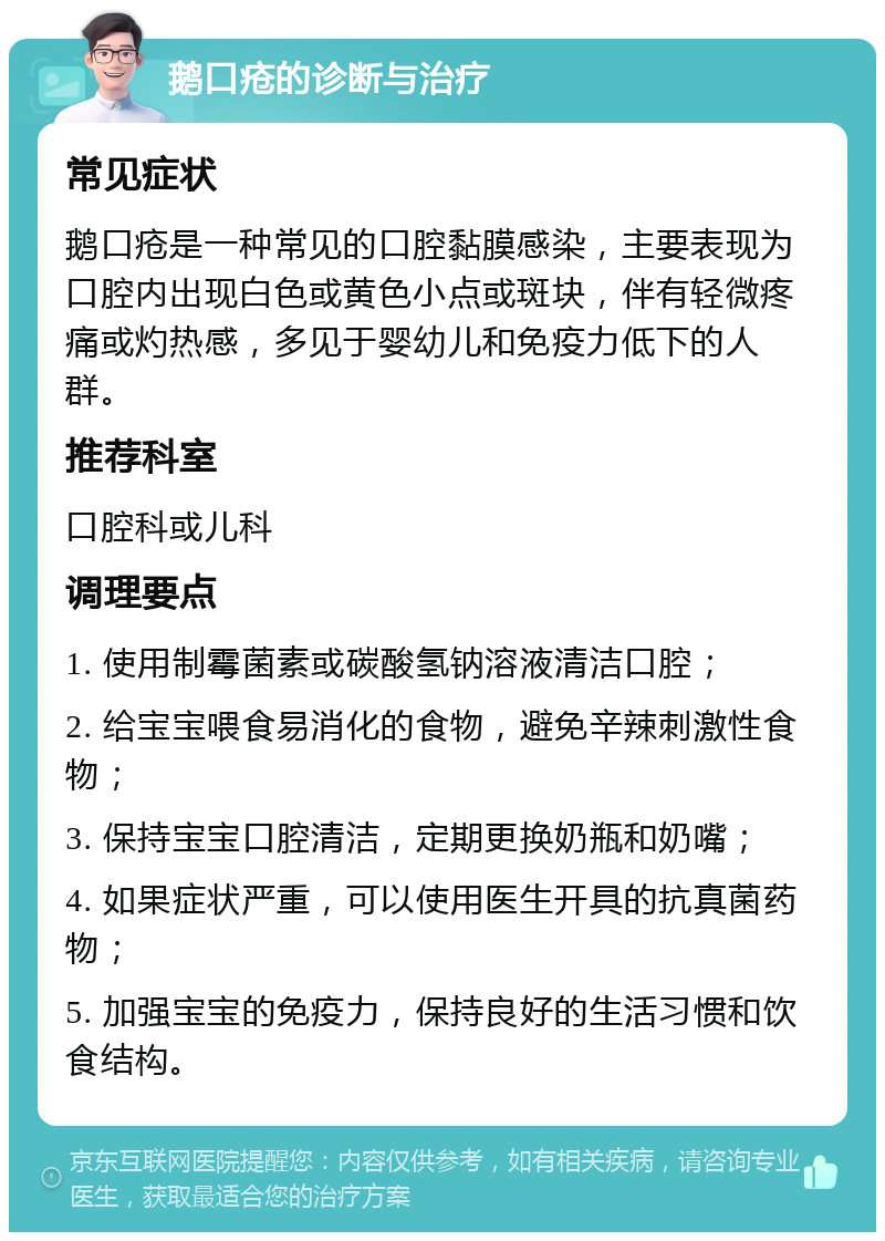 鹅口疮的诊断与治疗 常见症状 鹅口疮是一种常见的口腔黏膜感染，主要表现为口腔内出现白色或黄色小点或斑块，伴有轻微疼痛或灼热感，多见于婴幼儿和免疫力低下的人群。 推荐科室 口腔科或儿科 调理要点 1. 使用制霉菌素或碳酸氢钠溶液清洁口腔； 2. 给宝宝喂食易消化的食物，避免辛辣刺激性食物； 3. 保持宝宝口腔清洁，定期更换奶瓶和奶嘴； 4. 如果症状严重，可以使用医生开具的抗真菌药物； 5. 加强宝宝的免疫力，保持良好的生活习惯和饮食结构。