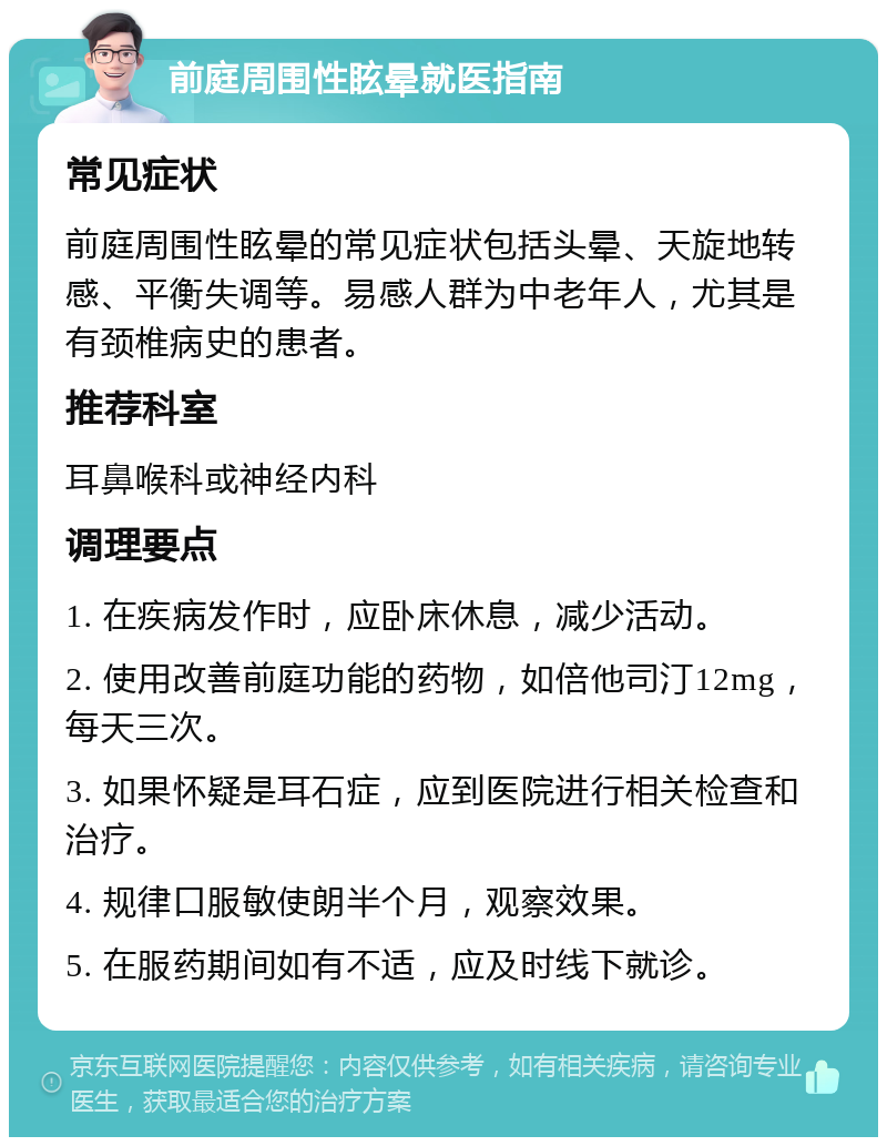 前庭周围性眩晕就医指南 常见症状 前庭周围性眩晕的常见症状包括头晕、天旋地转感、平衡失调等。易感人群为中老年人，尤其是有颈椎病史的患者。 推荐科室 耳鼻喉科或神经内科 调理要点 1. 在疾病发作时，应卧床休息，减少活动。 2. 使用改善前庭功能的药物，如倍他司汀12mg，每天三次。 3. 如果怀疑是耳石症，应到医院进行相关检查和治疗。 4. 规律口服敏使朗半个月，观察效果。 5. 在服药期间如有不适，应及时线下就诊。