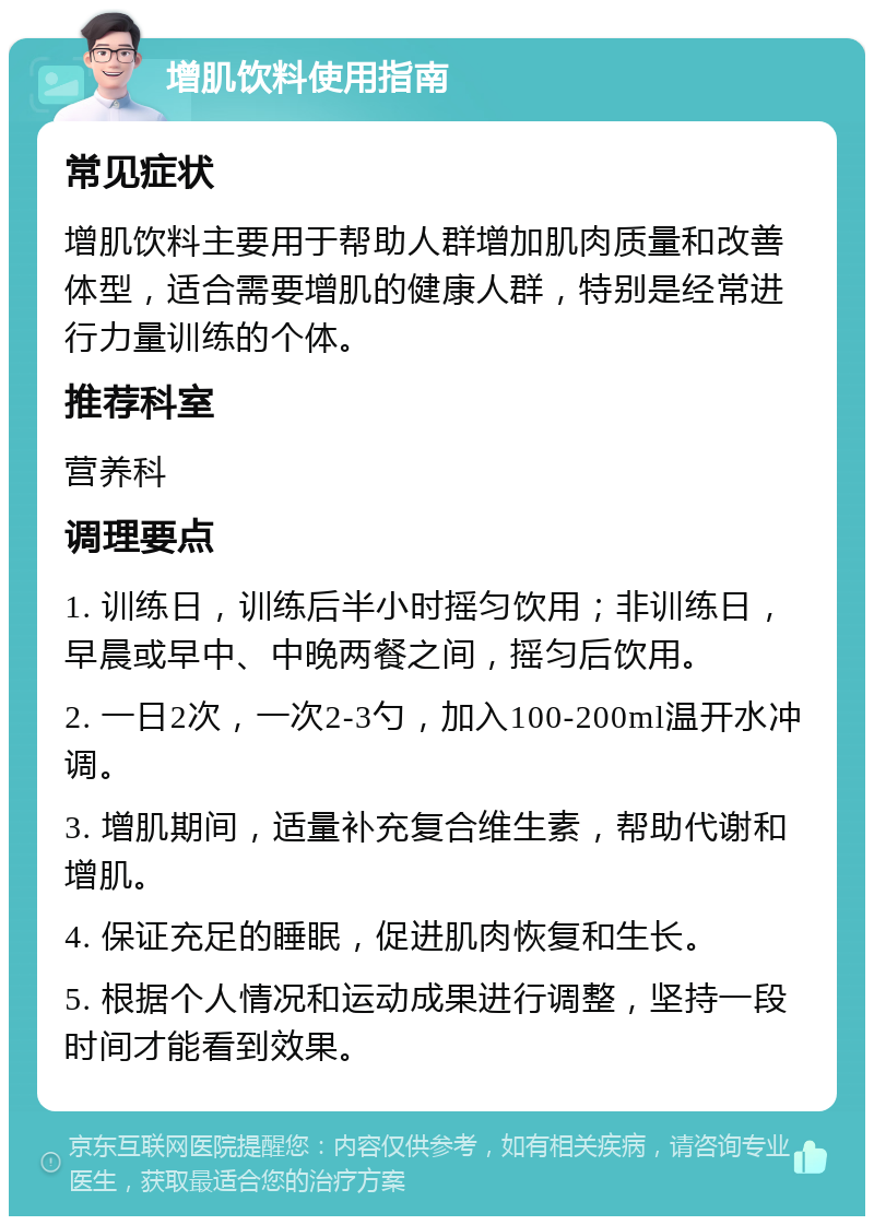 增肌饮料使用指南 常见症状 增肌饮料主要用于帮助人群增加肌肉质量和改善体型，适合需要增肌的健康人群，特别是经常进行力量训练的个体。 推荐科室 营养科 调理要点 1. 训练日，训练后半小时摇匀饮用；非训练日，早晨或早中、中晚两餐之间，摇匀后饮用。 2. 一日2次，一次2-3勺，加入100-200ml温开水冲调。 3. 增肌期间，适量补充复合维生素，帮助代谢和增肌。 4. 保证充足的睡眠，促进肌肉恢复和生长。 5. 根据个人情况和运动成果进行调整，坚持一段时间才能看到效果。