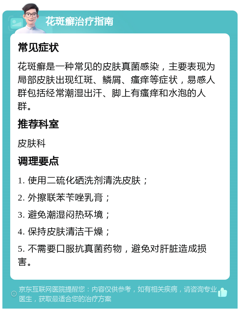 花斑癣治疗指南 常见症状 花斑癣是一种常见的皮肤真菌感染，主要表现为局部皮肤出现红斑、鳞屑、瘙痒等症状，易感人群包括经常潮湿出汗、脚上有瘙痒和水泡的人群。 推荐科室 皮肤科 调理要点 1. 使用二硫化硒洗剂清洗皮肤； 2. 外擦联苯苄唑乳膏； 3. 避免潮湿闷热环境； 4. 保持皮肤清洁干燥； 5. 不需要口服抗真菌药物，避免对肝脏造成损害。