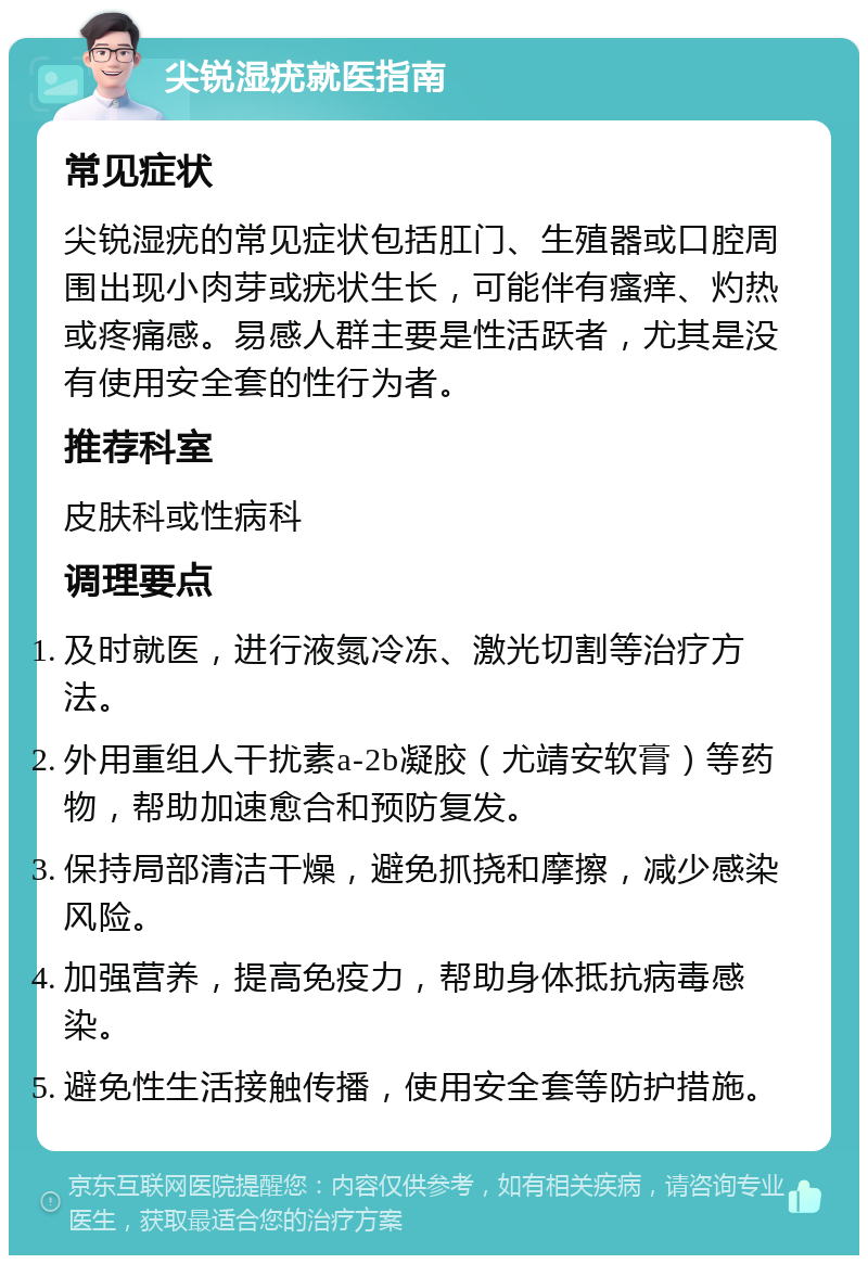 尖锐湿疣就医指南 常见症状 尖锐湿疣的常见症状包括肛门、生殖器或口腔周围出现小肉芽或疣状生长，可能伴有瘙痒、灼热或疼痛感。易感人群主要是性活跃者，尤其是没有使用安全套的性行为者。 推荐科室 皮肤科或性病科 调理要点 及时就医，进行液氮冷冻、激光切割等治疗方法。 外用重组人干扰素a-2b凝胶（尤靖安软膏）等药物，帮助加速愈合和预防复发。 保持局部清洁干燥，避免抓挠和摩擦，减少感染风险。 加强营养，提高免疫力，帮助身体抵抗病毒感染。 避免性生活接触传播，使用安全套等防护措施。