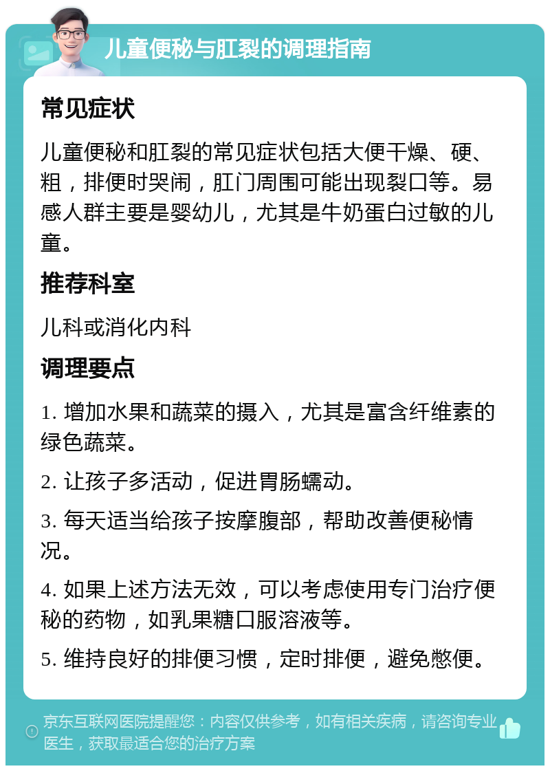 儿童便秘与肛裂的调理指南 常见症状 儿童便秘和肛裂的常见症状包括大便干燥、硬、粗，排便时哭闹，肛门周围可能出现裂口等。易感人群主要是婴幼儿，尤其是牛奶蛋白过敏的儿童。 推荐科室 儿科或消化内科 调理要点 1. 增加水果和蔬菜的摄入，尤其是富含纤维素的绿色蔬菜。 2. 让孩子多活动，促进胃肠蠕动。 3. 每天适当给孩子按摩腹部，帮助改善便秘情况。 4. 如果上述方法无效，可以考虑使用专门治疗便秘的药物，如乳果糖口服溶液等。 5. 维持良好的排便习惯，定时排便，避免憋便。