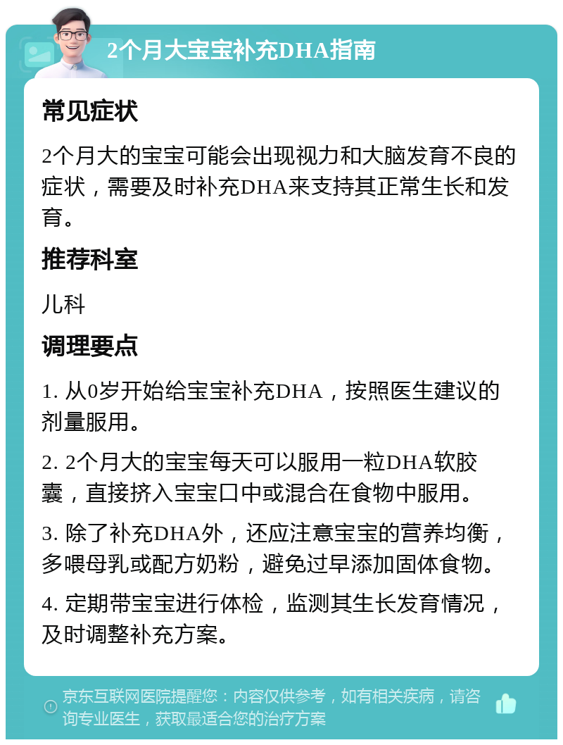 2个月大宝宝补充DHA指南 常见症状 2个月大的宝宝可能会出现视力和大脑发育不良的症状，需要及时补充DHA来支持其正常生长和发育。 推荐科室 儿科 调理要点 1. 从0岁开始给宝宝补充DHA，按照医生建议的剂量服用。 2. 2个月大的宝宝每天可以服用一粒DHA软胶囊，直接挤入宝宝口中或混合在食物中服用。 3. 除了补充DHA外，还应注意宝宝的营养均衡，多喂母乳或配方奶粉，避免过早添加固体食物。 4. 定期带宝宝进行体检，监测其生长发育情况，及时调整补充方案。