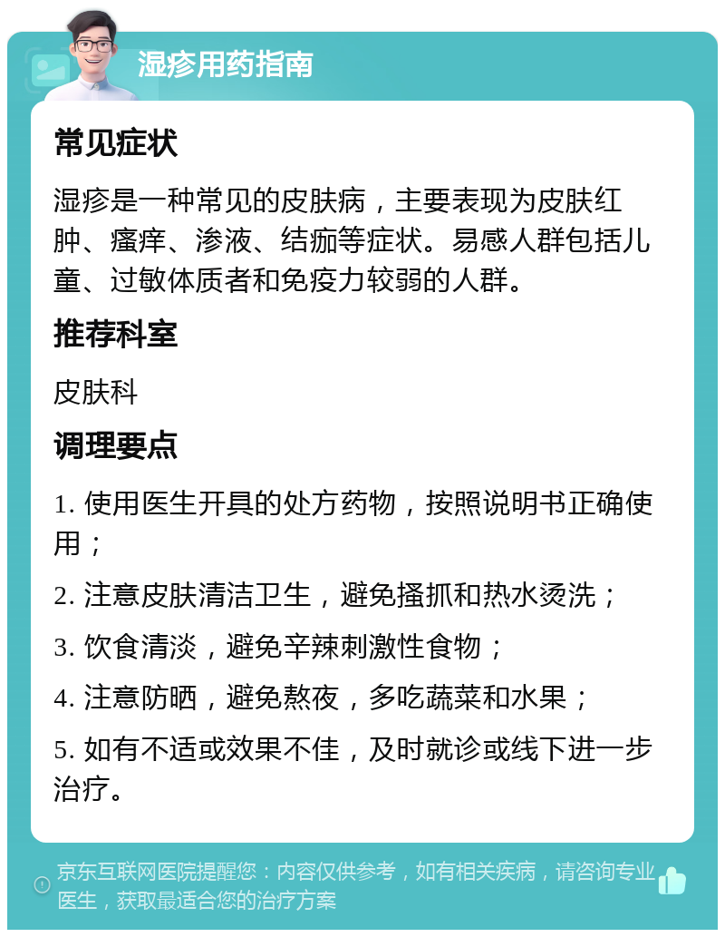 湿疹用药指南 常见症状 湿疹是一种常见的皮肤病，主要表现为皮肤红肿、瘙痒、渗液、结痂等症状。易感人群包括儿童、过敏体质者和免疫力较弱的人群。 推荐科室 皮肤科 调理要点 1. 使用医生开具的处方药物，按照说明书正确使用； 2. 注意皮肤清洁卫生，避免搔抓和热水烫洗； 3. 饮食清淡，避免辛辣刺激性食物； 4. 注意防晒，避免熬夜，多吃蔬菜和水果； 5. 如有不适或效果不佳，及时就诊或线下进一步治疗。