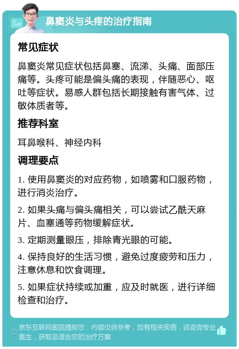 鼻窦炎与头疼的治疗指南 常见症状 鼻窦炎常见症状包括鼻塞、流涕、头痛、面部压痛等。头疼可能是偏头痛的表现，伴随恶心、呕吐等症状。易感人群包括长期接触有害气体、过敏体质者等。 推荐科室 耳鼻喉科、神经内科 调理要点 1. 使用鼻窦炎的对应药物，如喷雾和口服药物，进行消炎治疗。 2. 如果头痛与偏头痛相关，可以尝试乙酰天麻片、血塞通等药物缓解症状。 3. 定期测量眼压，排除青光眼的可能。 4. 保持良好的生活习惯，避免过度疲劳和压力，注意休息和饮食调理。 5. 如果症状持续或加重，应及时就医，进行详细检查和治疗。