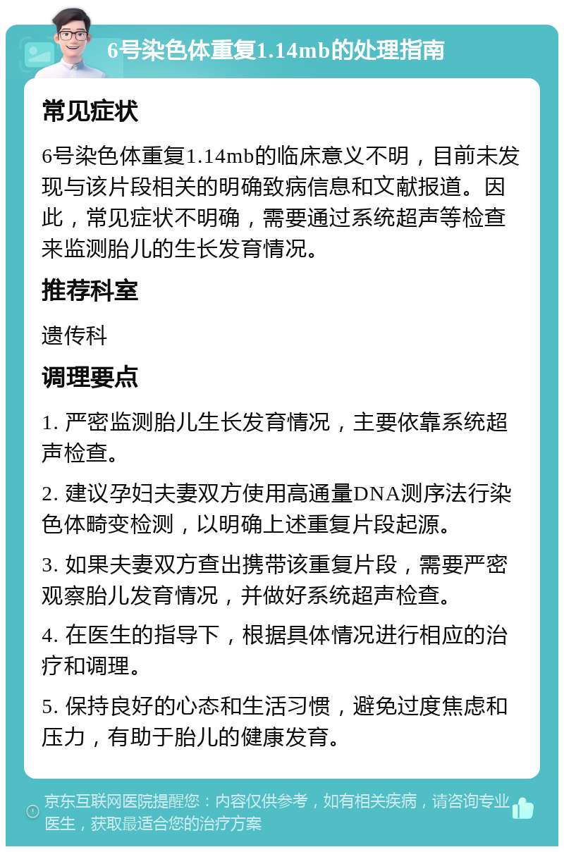 6号染色体重复1.14mb的处理指南 常见症状 6号染色体重复1.14mb的临床意义不明，目前未发现与该片段相关的明确致病信息和文献报道。因此，常见症状不明确，需要通过系统超声等检查来监测胎儿的生长发育情况。 推荐科室 遗传科 调理要点 1. 严密监测胎儿生长发育情况，主要依靠系统超声检查。 2. 建议孕妇夫妻双方使用高通量DNA测序法行染色体畸变检测，以明确上述重复片段起源。 3. 如果夫妻双方查出携带该重复片段，需要严密观察胎儿发育情况，并做好系统超声检查。 4. 在医生的指导下，根据具体情况进行相应的治疗和调理。 5. 保持良好的心态和生活习惯，避免过度焦虑和压力，有助于胎儿的健康发育。