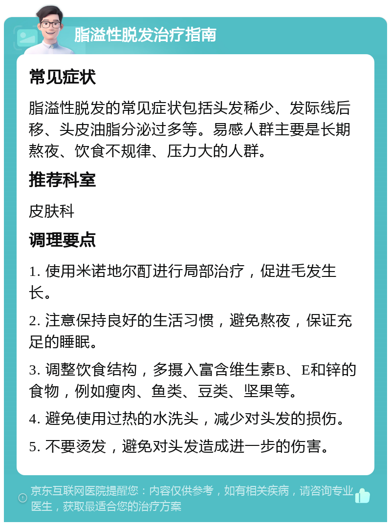 脂溢性脱发治疗指南 常见症状 脂溢性脱发的常见症状包括头发稀少、发际线后移、头皮油脂分泌过多等。易感人群主要是长期熬夜、饮食不规律、压力大的人群。 推荐科室 皮肤科 调理要点 1. 使用米诺地尔酊进行局部治疗，促进毛发生长。 2. 注意保持良好的生活习惯，避免熬夜，保证充足的睡眠。 3. 调整饮食结构，多摄入富含维生素B、E和锌的食物，例如瘦肉、鱼类、豆类、坚果等。 4. 避免使用过热的水洗头，减少对头发的损伤。 5. 不要烫发，避免对头发造成进一步的伤害。