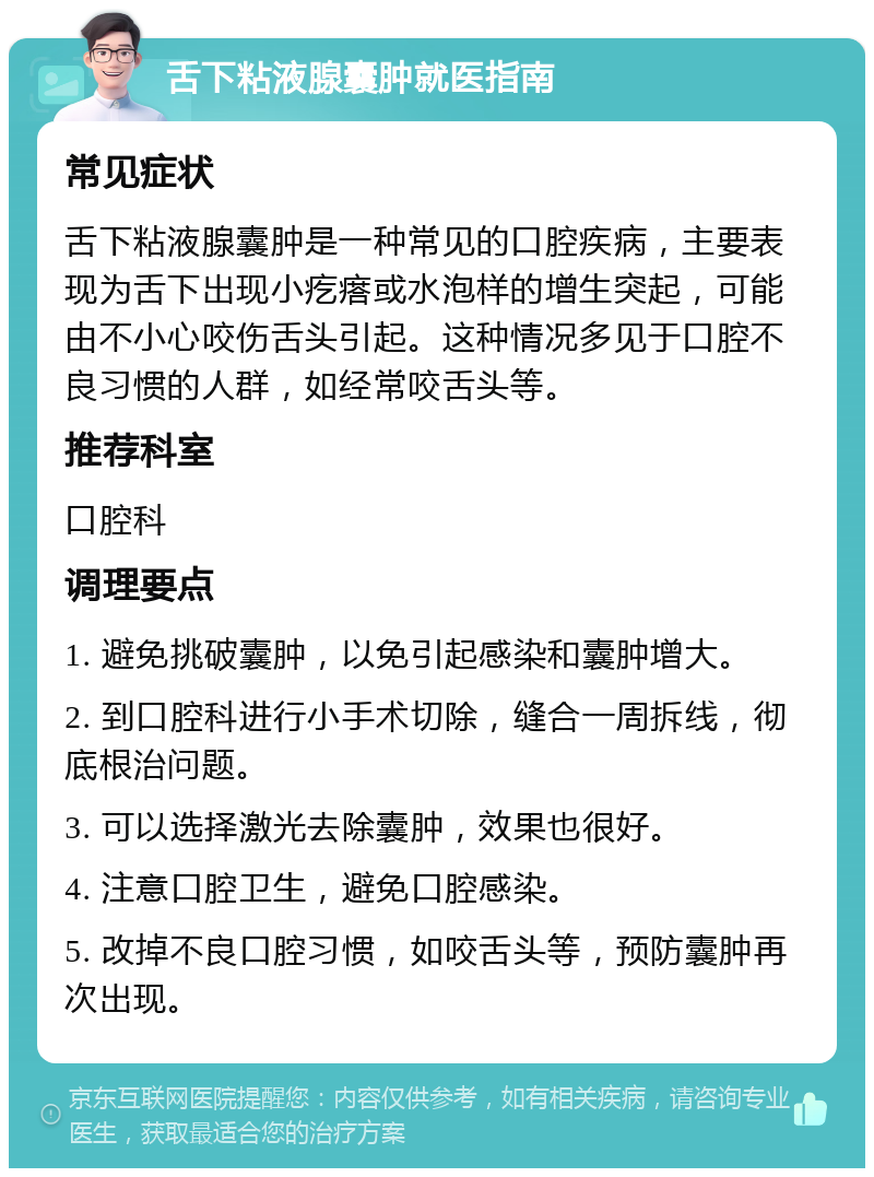 舌下粘液腺囊肿就医指南 常见症状 舌下粘液腺囊肿是一种常见的口腔疾病，主要表现为舌下出现小疙瘩或水泡样的增生突起，可能由不小心咬伤舌头引起。这种情况多见于口腔不良习惯的人群，如经常咬舌头等。 推荐科室 口腔科 调理要点 1. 避免挑破囊肿，以免引起感染和囊肿增大。 2. 到口腔科进行小手术切除，缝合一周拆线，彻底根治问题。 3. 可以选择激光去除囊肿，效果也很好。 4. 注意口腔卫生，避免口腔感染。 5. 改掉不良口腔习惯，如咬舌头等，预防囊肿再次出现。