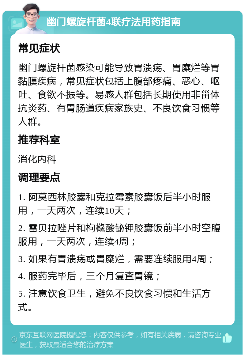 幽门螺旋杆菌4联疗法用药指南 常见症状 幽门螺旋杆菌感染可能导致胃溃疡、胃糜烂等胃黏膜疾病，常见症状包括上腹部疼痛、恶心、呕吐、食欲不振等。易感人群包括长期使用非甾体抗炎药、有胃肠道疾病家族史、不良饮食习惯等人群。 推荐科室 消化内科 调理要点 1. 阿莫西林胶囊和克拉霉素胶囊饭后半小时服用，一天两次，连续10天； 2. 雷贝拉唑片和枸橼酸铋钾胶囊饭前半小时空腹服用，一天两次，连续4周； 3. 如果有胃溃疡或胃糜烂，需要连续服用4周； 4. 服药完毕后，三个月复查胃镜； 5. 注意饮食卫生，避免不良饮食习惯和生活方式。