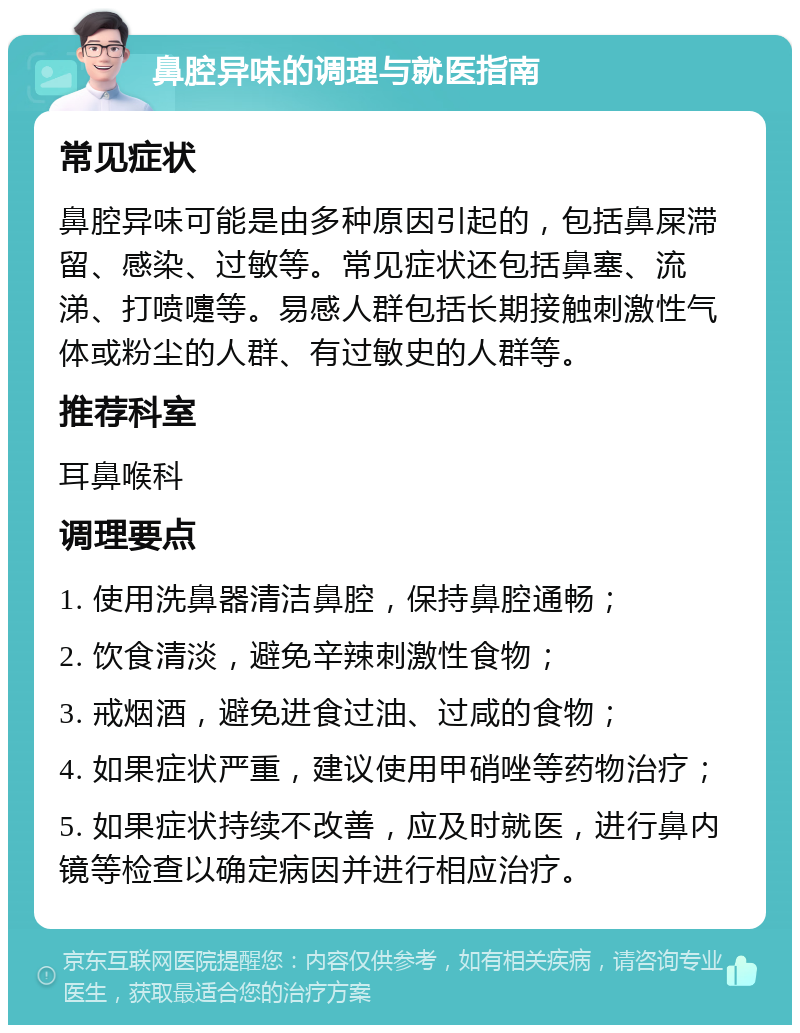 鼻腔异味的调理与就医指南 常见症状 鼻腔异味可能是由多种原因引起的，包括鼻屎滞留、感染、过敏等。常见症状还包括鼻塞、流涕、打喷嚏等。易感人群包括长期接触刺激性气体或粉尘的人群、有过敏史的人群等。 推荐科室 耳鼻喉科 调理要点 1. 使用洗鼻器清洁鼻腔，保持鼻腔通畅； 2. 饮食清淡，避免辛辣刺激性食物； 3. 戒烟酒，避免进食过油、过咸的食物； 4. 如果症状严重，建议使用甲硝唑等药物治疗； 5. 如果症状持续不改善，应及时就医，进行鼻内镜等检查以确定病因并进行相应治疗。