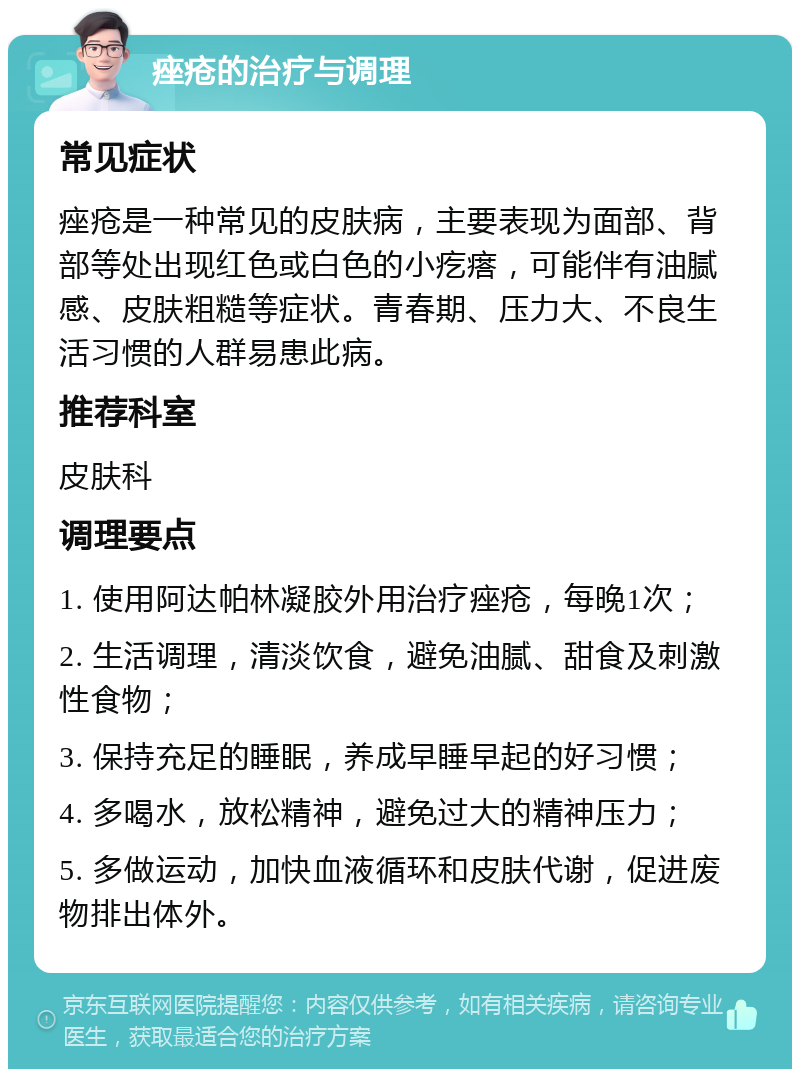 痤疮的治疗与调理 常见症状 痤疮是一种常见的皮肤病，主要表现为面部、背部等处出现红色或白色的小疙瘩，可能伴有油腻感、皮肤粗糙等症状。青春期、压力大、不良生活习惯的人群易患此病。 推荐科室 皮肤科 调理要点 1. 使用阿达帕林凝胶外用治疗痤疮，每晚1次； 2. 生活调理，清淡饮食，避免油腻、甜食及刺激性食物； 3. 保持充足的睡眠，养成早睡早起的好习惯； 4. 多喝水，放松精神，避免过大的精神压力； 5. 多做运动，加快血液循环和皮肤代谢，促进废物排出体外。