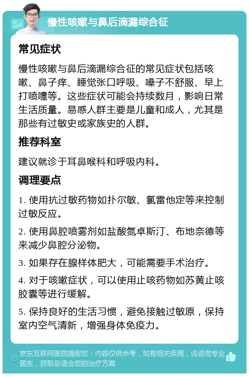 慢性咳嗽与鼻后滴漏综合征 常见症状 慢性咳嗽与鼻后滴漏综合征的常见症状包括咳嗽、鼻子痒、睡觉张口呼吸、嗓子不舒服、早上打喷嚏等。这些症状可能会持续数月，影响日常生活质量。易感人群主要是儿童和成人，尤其是那些有过敏史或家族史的人群。 推荐科室 建议就诊于耳鼻喉科和呼吸内科。 调理要点 1. 使用抗过敏药物如扑尔敏、氯雷他定等来控制过敏反应。 2. 使用鼻腔喷雾剂如盐酸氮卓斯汀、布地奈德等来减少鼻腔分泌物。 3. 如果存在腺样体肥大，可能需要手术治疗。 4. 对于咳嗽症状，可以使用止咳药物如苏黄止咳胶囊等进行缓解。 5. 保持良好的生活习惯，避免接触过敏原，保持室内空气清新，增强身体免疫力。