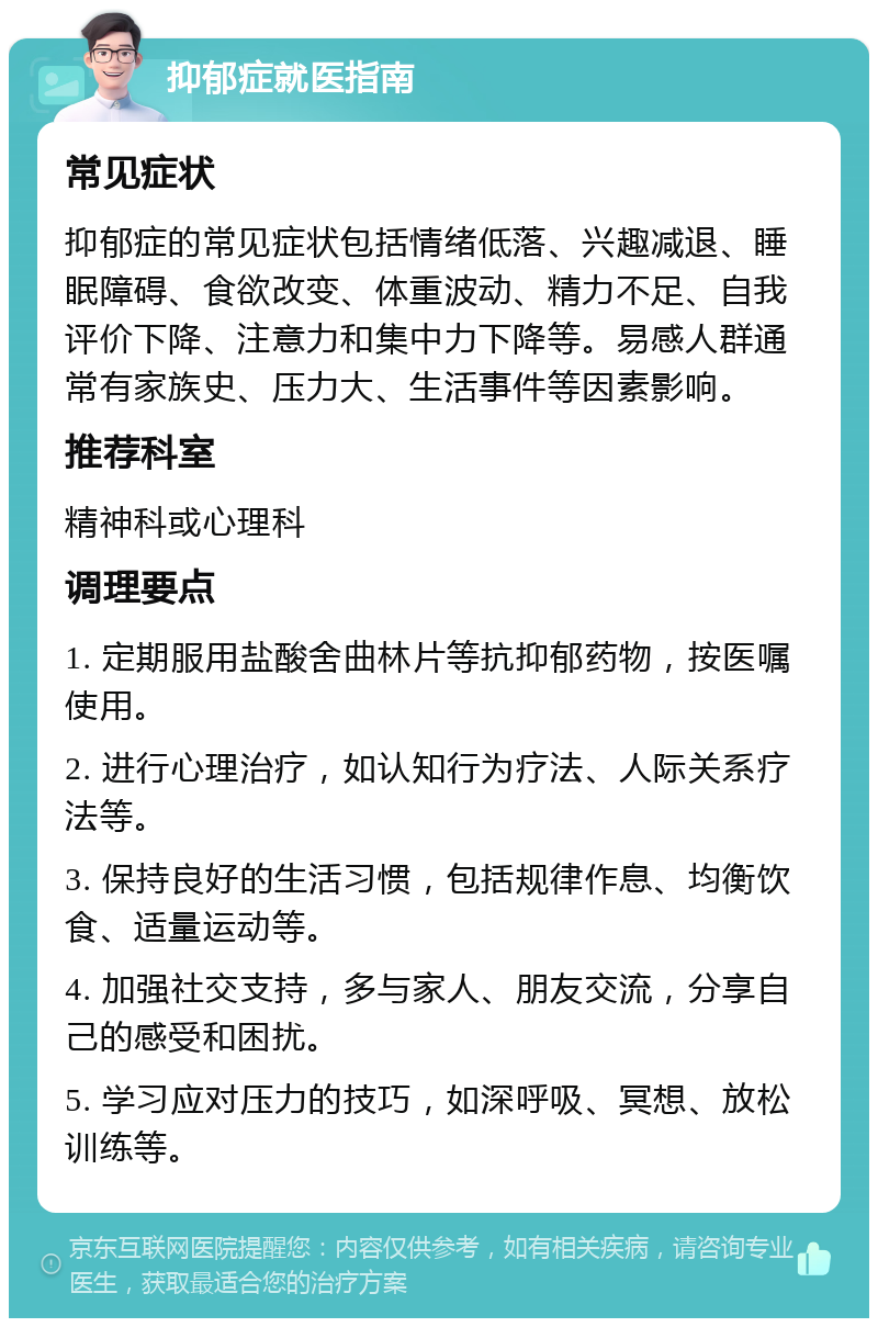 抑郁症就医指南 常见症状 抑郁症的常见症状包括情绪低落、兴趣减退、睡眠障碍、食欲改变、体重波动、精力不足、自我评价下降、注意力和集中力下降等。易感人群通常有家族史、压力大、生活事件等因素影响。 推荐科室 精神科或心理科 调理要点 1. 定期服用盐酸舍曲林片等抗抑郁药物，按医嘱使用。 2. 进行心理治疗，如认知行为疗法、人际关系疗法等。 3. 保持良好的生活习惯，包括规律作息、均衡饮食、适量运动等。 4. 加强社交支持，多与家人、朋友交流，分享自己的感受和困扰。 5. 学习应对压力的技巧，如深呼吸、冥想、放松训练等。