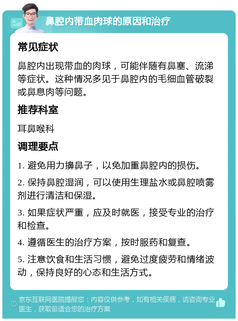 鼻腔内带血肉球的原因和治疗 常见症状 鼻腔内出现带血的肉球，可能伴随有鼻塞、流涕等症状。这种情况多见于鼻腔内的毛细血管破裂或鼻息肉等问题。 推荐科室 耳鼻喉科 调理要点 1. 避免用力擤鼻子，以免加重鼻腔内的损伤。 2. 保持鼻腔湿润，可以使用生理盐水或鼻腔喷雾剂进行清洁和保湿。 3. 如果症状严重，应及时就医，接受专业的治疗和检查。 4. 遵循医生的治疗方案，按时服药和复查。 5. 注意饮食和生活习惯，避免过度疲劳和情绪波动，保持良好的心态和生活方式。