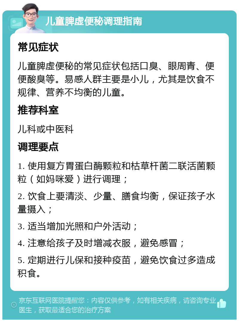 儿童脾虚便秘调理指南 常见症状 儿童脾虚便秘的常见症状包括口臭、眼周青、便便酸臭等。易感人群主要是小儿，尤其是饮食不规律、营养不均衡的儿童。 推荐科室 儿科或中医科 调理要点 1. 使用复方胃蛋白酶颗粒和枯草杆菌二联活菌颗粒（如妈咪爱）进行调理； 2. 饮食上要清淡、少量、膳食均衡，保证孩子水量摄入； 3. 适当增加光照和户外活动； 4. 注意给孩子及时增减衣服，避免感冒； 5. 定期进行儿保和接种疫苗，避免饮食过多造成积食。