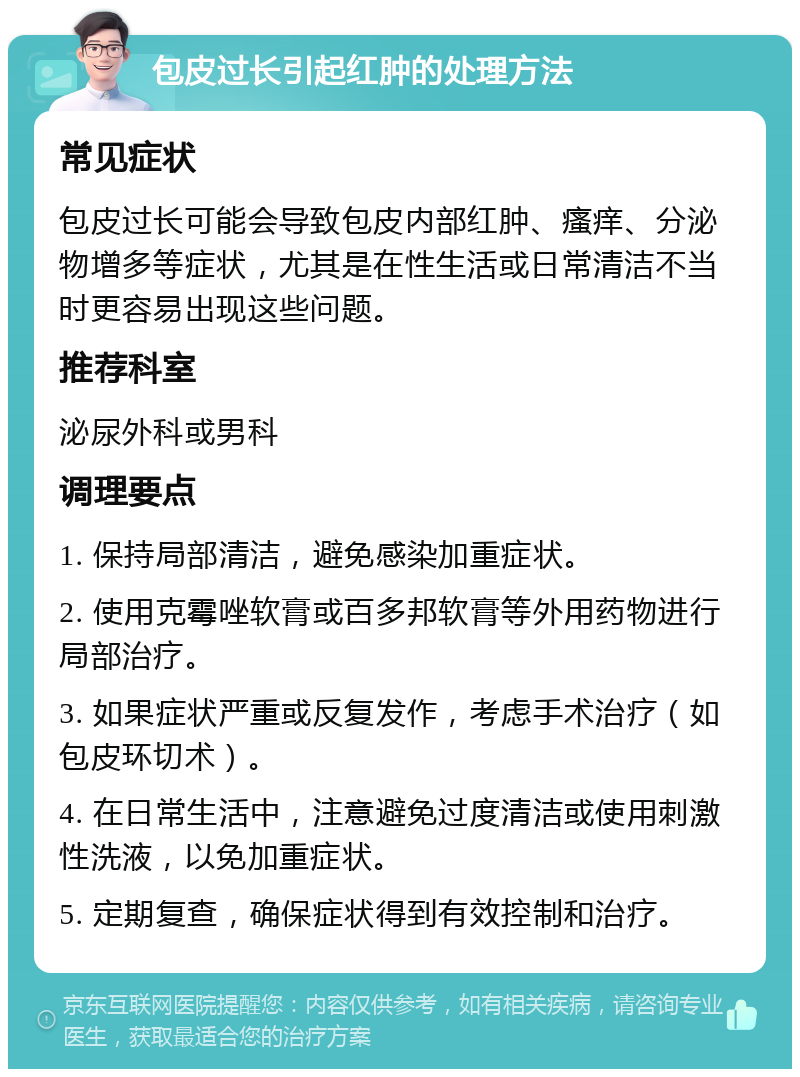 包皮过长引起红肿的处理方法 常见症状 包皮过长可能会导致包皮内部红肿、瘙痒、分泌物增多等症状，尤其是在性生活或日常清洁不当时更容易出现这些问题。 推荐科室 泌尿外科或男科 调理要点 1. 保持局部清洁，避免感染加重症状。 2. 使用克霉唑软膏或百多邦软膏等外用药物进行局部治疗。 3. 如果症状严重或反复发作，考虑手术治疗（如包皮环切术）。 4. 在日常生活中，注意避免过度清洁或使用刺激性洗液，以免加重症状。 5. 定期复查，确保症状得到有效控制和治疗。