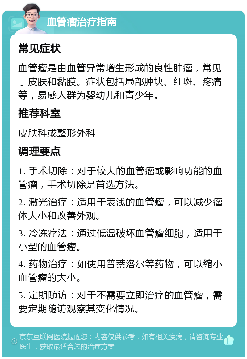 血管瘤治疗指南 常见症状 血管瘤是由血管异常增生形成的良性肿瘤，常见于皮肤和黏膜。症状包括局部肿块、红斑、疼痛等，易感人群为婴幼儿和青少年。 推荐科室 皮肤科或整形外科 调理要点 1. 手术切除：对于较大的血管瘤或影响功能的血管瘤，手术切除是首选方法。 2. 激光治疗：适用于表浅的血管瘤，可以减少瘤体大小和改善外观。 3. 冷冻疗法：通过低温破坏血管瘤细胞，适用于小型的血管瘤。 4. 药物治疗：如使用普萘洛尔等药物，可以缩小血管瘤的大小。 5. 定期随访：对于不需要立即治疗的血管瘤，需要定期随访观察其变化情况。