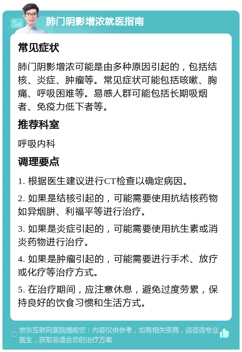 肺门阴影增浓就医指南 常见症状 肺门阴影增浓可能是由多种原因引起的，包括结核、炎症、肿瘤等。常见症状可能包括咳嗽、胸痛、呼吸困难等。易感人群可能包括长期吸烟者、免疫力低下者等。 推荐科室 呼吸内科 调理要点 1. 根据医生建议进行CT检查以确定病因。 2. 如果是结核引起的，可能需要使用抗结核药物如异烟肼、利福平等进行治疗。 3. 如果是炎症引起的，可能需要使用抗生素或消炎药物进行治疗。 4. 如果是肿瘤引起的，可能需要进行手术、放疗或化疗等治疗方式。 5. 在治疗期间，应注意休息，避免过度劳累，保持良好的饮食习惯和生活方式。