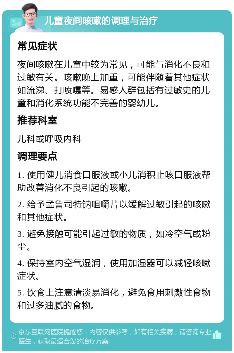 儿童夜间咳嗽的调理与治疗 常见症状 夜间咳嗽在儿童中较为常见，可能与消化不良和过敏有关。咳嗽晚上加重，可能伴随着其他症状如流涕、打喷嚏等。易感人群包括有过敏史的儿童和消化系统功能不完善的婴幼儿。 推荐科室 儿科或呼吸内科 调理要点 1. 使用健儿消食口服液或小儿消积止咳口服液帮助改善消化不良引起的咳嗽。 2. 给予孟鲁司特钠咀嚼片以缓解过敏引起的咳嗽和其他症状。 3. 避免接触可能引起过敏的物质，如冷空气或粉尘。 4. 保持室内空气湿润，使用加湿器可以减轻咳嗽症状。 5. 饮食上注意清淡易消化，避免食用刺激性食物和过多油腻的食物。