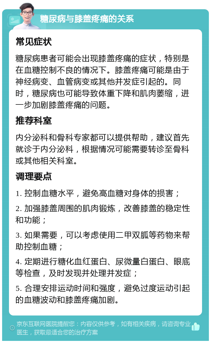 糖尿病与膝盖疼痛的关系 常见症状 糖尿病患者可能会出现膝盖疼痛的症状，特别是在血糖控制不良的情况下。膝盖疼痛可能是由于神经病变、血管病变或其他并发症引起的。同时，糖尿病也可能导致体重下降和肌肉萎缩，进一步加剧膝盖疼痛的问题。 推荐科室 内分泌科和骨科专家都可以提供帮助，建议首先就诊于内分泌科，根据情况可能需要转诊至骨科或其他相关科室。 调理要点 1. 控制血糖水平，避免高血糖对身体的损害； 2. 加强膝盖周围的肌肉锻炼，改善膝盖的稳定性和功能； 3. 如果需要，可以考虑使用二甲双胍等药物来帮助控制血糖； 4. 定期进行糖化血红蛋白、尿微量白蛋白、眼底等检查，及时发现并处理并发症； 5. 合理安排运动时间和强度，避免过度运动引起的血糖波动和膝盖疼痛加剧。