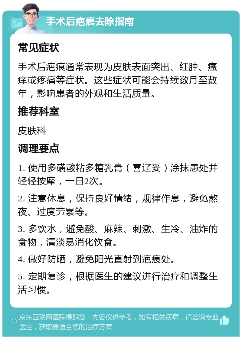 手术后疤痕去除指南 常见症状 手术后疤痕通常表现为皮肤表面突出、红肿、瘙痒或疼痛等症状。这些症状可能会持续数月至数年，影响患者的外观和生活质量。 推荐科室 皮肤科 调理要点 1. 使用多磺酸粘多糖乳膏（喜辽妥）涂抹患处并轻轻按摩，一日2次。 2. 注意休息，保持良好情绪，规律作息，避免熬夜、过度劳累等。 3. 多饮水，避免酸、麻辣、刺激、生冷、油炸的食物，清淡易消化饮食。 4. 做好防晒，避免阳光直射到疤痕处。 5. 定期复诊，根据医生的建议进行治疗和调整生活习惯。