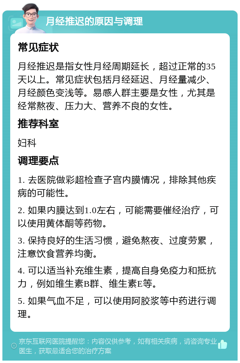 月经推迟的原因与调理 常见症状 月经推迟是指女性月经周期延长，超过正常的35天以上。常见症状包括月经延迟、月经量减少、月经颜色变浅等。易感人群主要是女性，尤其是经常熬夜、压力大、营养不良的女性。 推荐科室 妇科 调理要点 1. 去医院做彩超检查子宫内膜情况，排除其他疾病的可能性。 2. 如果内膜达到1.0左右，可能需要催经治疗，可以使用黄体酮等药物。 3. 保持良好的生活习惯，避免熬夜、过度劳累，注意饮食营养均衡。 4. 可以适当补充维生素，提高自身免疫力和抵抗力，例如维生素B群、维生素E等。 5. 如果气血不足，可以使用阿胶浆等中药进行调理。