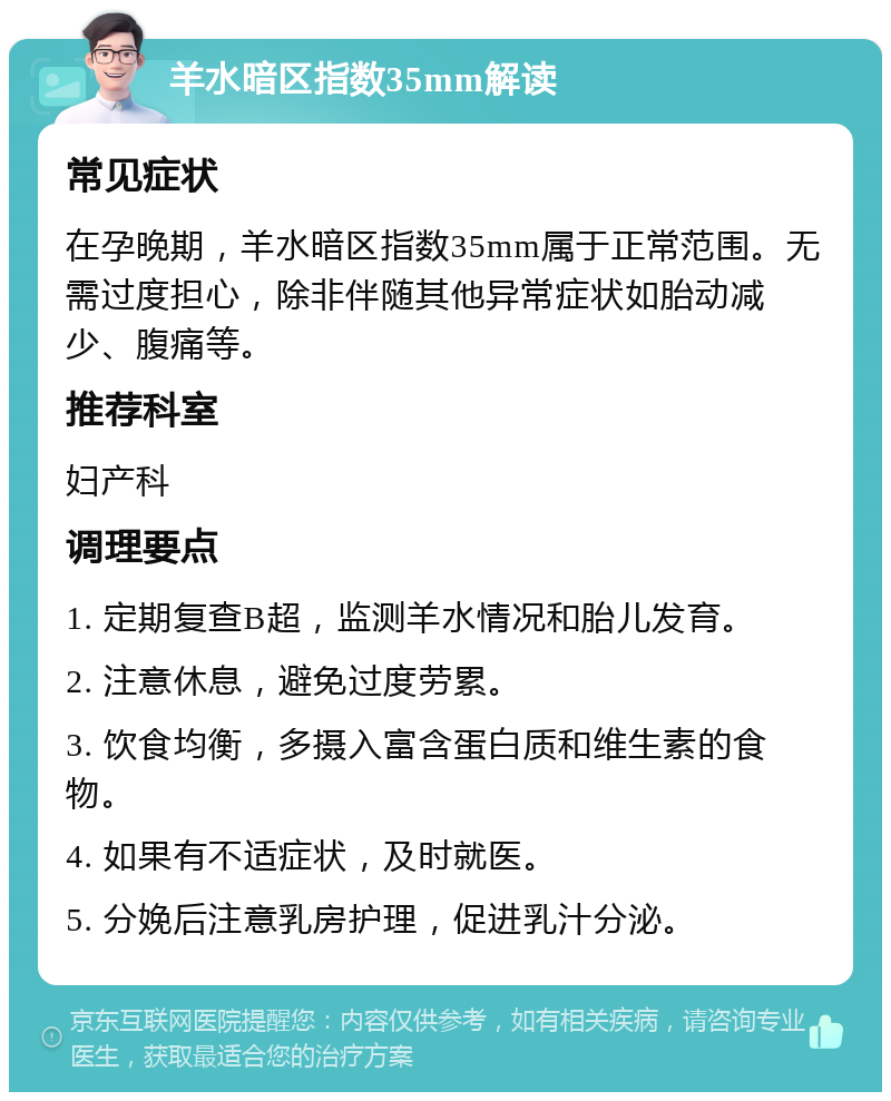 羊水暗区指数35mm解读 常见症状 在孕晚期，羊水暗区指数35mm属于正常范围。无需过度担心，除非伴随其他异常症状如胎动减少、腹痛等。 推荐科室 妇产科 调理要点 1. 定期复查B超，监测羊水情况和胎儿发育。 2. 注意休息，避免过度劳累。 3. 饮食均衡，多摄入富含蛋白质和维生素的食物。 4. 如果有不适症状，及时就医。 5. 分娩后注意乳房护理，促进乳汁分泌。