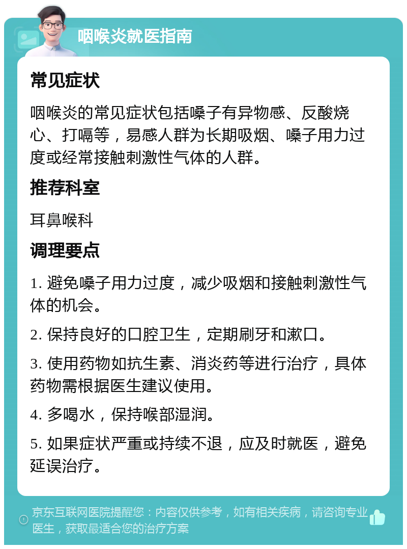 咽喉炎就医指南 常见症状 咽喉炎的常见症状包括嗓子有异物感、反酸烧心、打嗝等，易感人群为长期吸烟、嗓子用力过度或经常接触刺激性气体的人群。 推荐科室 耳鼻喉科 调理要点 1. 避免嗓子用力过度，减少吸烟和接触刺激性气体的机会。 2. 保持良好的口腔卫生，定期刷牙和漱口。 3. 使用药物如抗生素、消炎药等进行治疗，具体药物需根据医生建议使用。 4. 多喝水，保持喉部湿润。 5. 如果症状严重或持续不退，应及时就医，避免延误治疗。