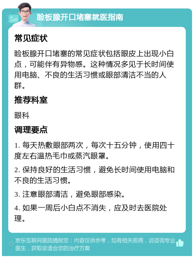 睑板腺开口堵塞就医指南 常见症状 睑板腺开口堵塞的常见症状包括眼皮上出现小白点，可能伴有异物感。这种情况多见于长时间使用电脑、不良的生活习惯或眼部清洁不当的人群。 推荐科室 眼科 调理要点 1. 每天热敷眼部两次，每次十五分钟，使用四十度左右温热毛巾或蒸汽眼罩。 2. 保持良好的生活习惯，避免长时间使用电脑和不良的生活习惯。 3. 注意眼部清洁，避免眼部感染。 4. 如果一周后小白点不消失，应及时去医院处理。