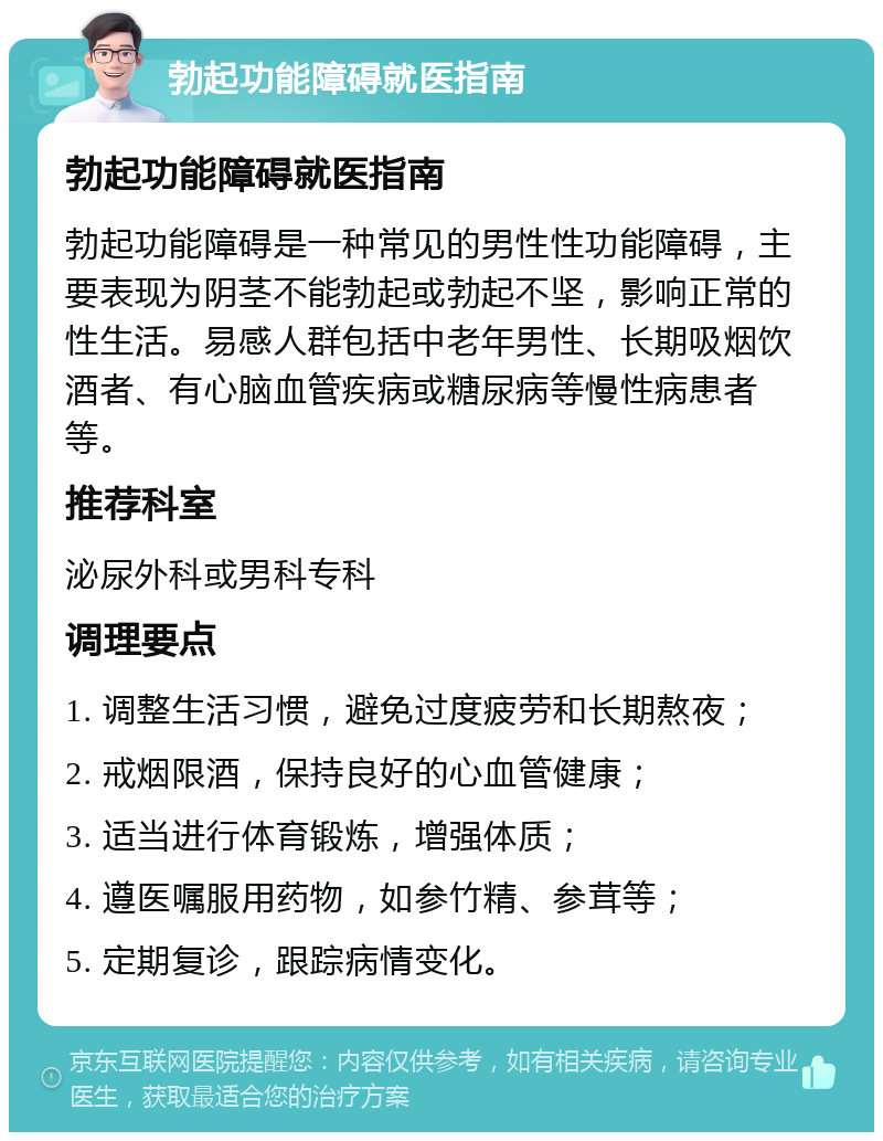 勃起功能障碍就医指南 勃起功能障碍就医指南 勃起功能障碍是一种常见的男性性功能障碍，主要表现为阴茎不能勃起或勃起不坚，影响正常的性生活。易感人群包括中老年男性、长期吸烟饮酒者、有心脑血管疾病或糖尿病等慢性病患者等。 推荐科室 泌尿外科或男科专科 调理要点 1. 调整生活习惯，避免过度疲劳和长期熬夜； 2. 戒烟限酒，保持良好的心血管健康； 3. 适当进行体育锻炼，增强体质； 4. 遵医嘱服用药物，如参竹精、参茸等； 5. 定期复诊，跟踪病情变化。