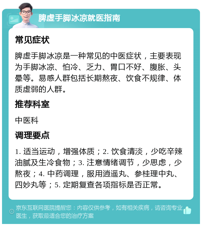 脾虚手脚冰凉就医指南 常见症状 脾虚手脚冰凉是一种常见的中医症状，主要表现为手脚冰凉、怕冷、乏力、胃口不好、腹胀、头晕等。易感人群包括长期熬夜、饮食不规律、体质虚弱的人群。 推荐科室 中医科 调理要点 1. 适当运动，增强体质；2. 饮食清淡，少吃辛辣油腻及生冷食物；3. 注意情绪调节，少思虑，少熬夜；4. 中药调理，服用逍遥丸、参桂理中丸、四妙丸等；5. 定期复查各项指标是否正常。