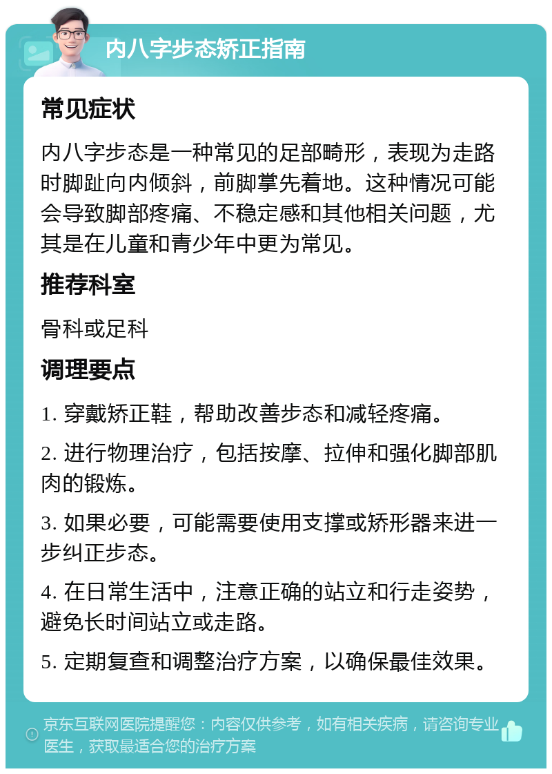 内八字步态矫正指南 常见症状 内八字步态是一种常见的足部畸形，表现为走路时脚趾向内倾斜，前脚掌先着地。这种情况可能会导致脚部疼痛、不稳定感和其他相关问题，尤其是在儿童和青少年中更为常见。 推荐科室 骨科或足科 调理要点 1. 穿戴矫正鞋，帮助改善步态和减轻疼痛。 2. 进行物理治疗，包括按摩、拉伸和强化脚部肌肉的锻炼。 3. 如果必要，可能需要使用支撑或矫形器来进一步纠正步态。 4. 在日常生活中，注意正确的站立和行走姿势，避免长时间站立或走路。 5. 定期复查和调整治疗方案，以确保最佳效果。