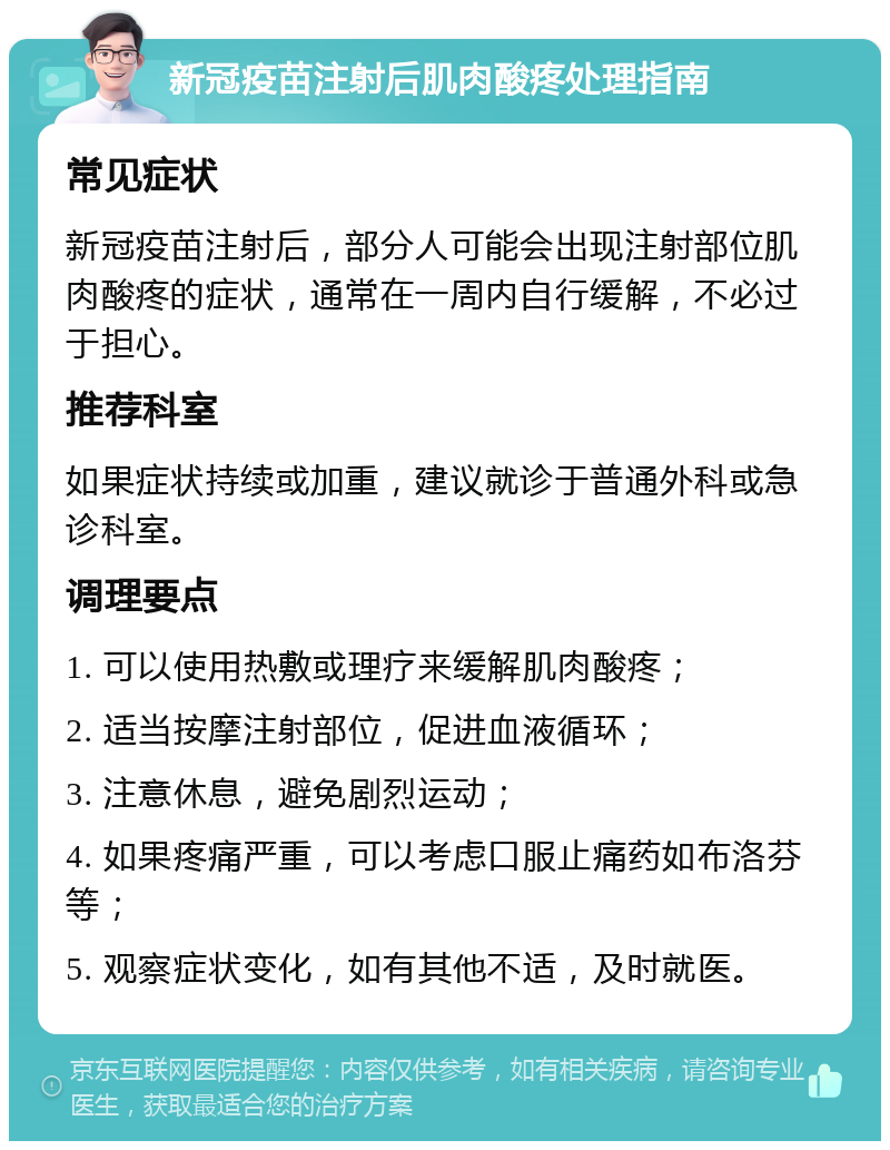 新冠疫苗注射后肌肉酸疼处理指南 常见症状 新冠疫苗注射后，部分人可能会出现注射部位肌肉酸疼的症状，通常在一周内自行缓解，不必过于担心。 推荐科室 如果症状持续或加重，建议就诊于普通外科或急诊科室。 调理要点 1. 可以使用热敷或理疗来缓解肌肉酸疼； 2. 适当按摩注射部位，促进血液循环； 3. 注意休息，避免剧烈运动； 4. 如果疼痛严重，可以考虑口服止痛药如布洛芬等； 5. 观察症状变化，如有其他不适，及时就医。