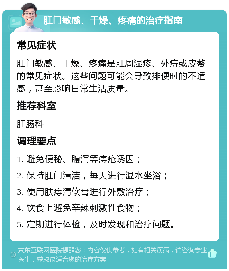 肛门敏感、干燥、疼痛的治疗指南 常见症状 肛门敏感、干燥、疼痛是肛周湿疹、外痔或皮赘的常见症状。这些问题可能会导致排便时的不适感，甚至影响日常生活质量。 推荐科室 肛肠科 调理要点 1. 避免便秘、腹泻等痔疮诱因； 2. 保持肛门清洁，每天进行温水坐浴； 3. 使用肤痔清软膏进行外敷治疗； 4. 饮食上避免辛辣刺激性食物； 5. 定期进行体检，及时发现和治疗问题。