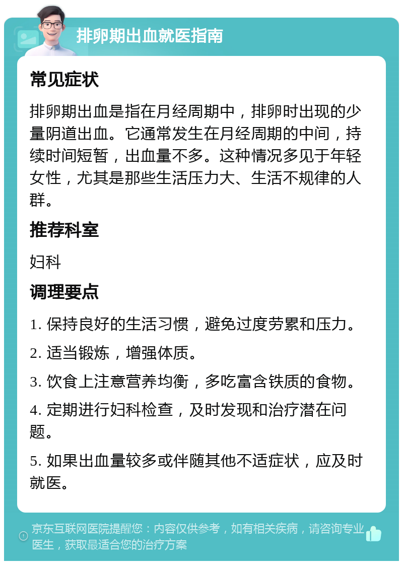 排卵期出血就医指南 常见症状 排卵期出血是指在月经周期中，排卵时出现的少量阴道出血。它通常发生在月经周期的中间，持续时间短暂，出血量不多。这种情况多见于年轻女性，尤其是那些生活压力大、生活不规律的人群。 推荐科室 妇科 调理要点 1. 保持良好的生活习惯，避免过度劳累和压力。 2. 适当锻炼，增强体质。 3. 饮食上注意营养均衡，多吃富含铁质的食物。 4. 定期进行妇科检查，及时发现和治疗潜在问题。 5. 如果出血量较多或伴随其他不适症状，应及时就医。