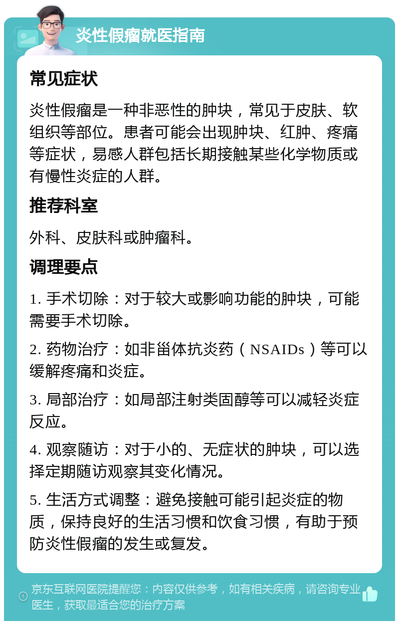 炎性假瘤就医指南 常见症状 炎性假瘤是一种非恶性的肿块，常见于皮肤、软组织等部位。患者可能会出现肿块、红肿、疼痛等症状，易感人群包括长期接触某些化学物质或有慢性炎症的人群。 推荐科室 外科、皮肤科或肿瘤科。 调理要点 1. 手术切除：对于较大或影响功能的肿块，可能需要手术切除。 2. 药物治疗：如非甾体抗炎药（NSAIDs）等可以缓解疼痛和炎症。 3. 局部治疗：如局部注射类固醇等可以减轻炎症反应。 4. 观察随访：对于小的、无症状的肿块，可以选择定期随访观察其变化情况。 5. 生活方式调整：避免接触可能引起炎症的物质，保持良好的生活习惯和饮食习惯，有助于预防炎性假瘤的发生或复发。