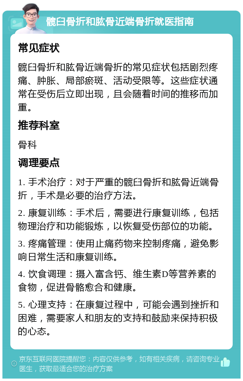 髋臼骨折和肱骨近端骨折就医指南 常见症状 髋臼骨折和肱骨近端骨折的常见症状包括剧烈疼痛、肿胀、局部瘀斑、活动受限等。这些症状通常在受伤后立即出现，且会随着时间的推移而加重。 推荐科室 骨科 调理要点 1. 手术治疗：对于严重的髋臼骨折和肱骨近端骨折，手术是必要的治疗方法。 2. 康复训练：手术后，需要进行康复训练，包括物理治疗和功能锻炼，以恢复受伤部位的功能。 3. 疼痛管理：使用止痛药物来控制疼痛，避免影响日常生活和康复训练。 4. 饮食调理：摄入富含钙、维生素D等营养素的食物，促进骨骼愈合和健康。 5. 心理支持：在康复过程中，可能会遇到挫折和困难，需要家人和朋友的支持和鼓励来保持积极的心态。