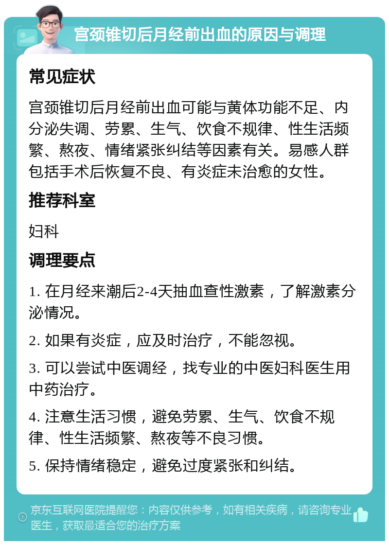 宫颈锥切后月经前出血的原因与调理 常见症状 宫颈锥切后月经前出血可能与黄体功能不足、内分泌失调、劳累、生气、饮食不规律、性生活频繁、熬夜、情绪紧张纠结等因素有关。易感人群包括手术后恢复不良、有炎症未治愈的女性。 推荐科室 妇科 调理要点 1. 在月经来潮后2-4天抽血查性激素，了解激素分泌情况。 2. 如果有炎症，应及时治疗，不能忽视。 3. 可以尝试中医调经，找专业的中医妇科医生用中药治疗。 4. 注意生活习惯，避免劳累、生气、饮食不规律、性生活频繁、熬夜等不良习惯。 5. 保持情绪稳定，避免过度紧张和纠结。