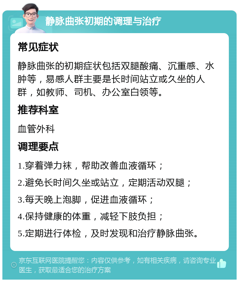 静脉曲张初期的调理与治疗 常见症状 静脉曲张的初期症状包括双腿酸痛、沉重感、水肿等，易感人群主要是长时间站立或久坐的人群，如教师、司机、办公室白领等。 推荐科室 血管外科 调理要点 1.穿着弹力袜，帮助改善血液循环； 2.避免长时间久坐或站立，定期活动双腿； 3.每天晚上泡脚，促进血液循环； 4.保持健康的体重，减轻下肢负担； 5.定期进行体检，及时发现和治疗静脉曲张。