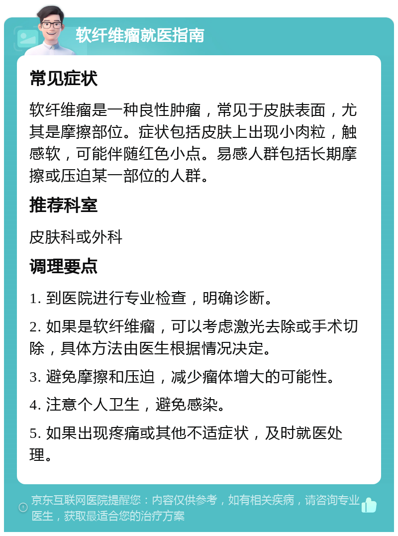 软纤维瘤就医指南 常见症状 软纤维瘤是一种良性肿瘤，常见于皮肤表面，尤其是摩擦部位。症状包括皮肤上出现小肉粒，触感软，可能伴随红色小点。易感人群包括长期摩擦或压迫某一部位的人群。 推荐科室 皮肤科或外科 调理要点 1. 到医院进行专业检查，明确诊断。 2. 如果是软纤维瘤，可以考虑激光去除或手术切除，具体方法由医生根据情况决定。 3. 避免摩擦和压迫，减少瘤体增大的可能性。 4. 注意个人卫生，避免感染。 5. 如果出现疼痛或其他不适症状，及时就医处理。