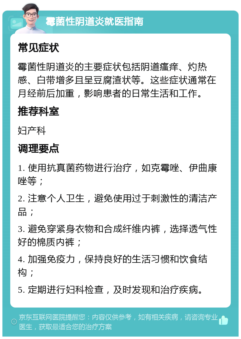 霉菌性阴道炎就医指南 常见症状 霉菌性阴道炎的主要症状包括阴道瘙痒、灼热感、白带增多且呈豆腐渣状等。这些症状通常在月经前后加重，影响患者的日常生活和工作。 推荐科室 妇产科 调理要点 1. 使用抗真菌药物进行治疗，如克霉唑、伊曲康唑等； 2. 注意个人卫生，避免使用过于刺激性的清洁产品； 3. 避免穿紧身衣物和合成纤维内裤，选择透气性好的棉质内裤； 4. 加强免疫力，保持良好的生活习惯和饮食结构； 5. 定期进行妇科检查，及时发现和治疗疾病。