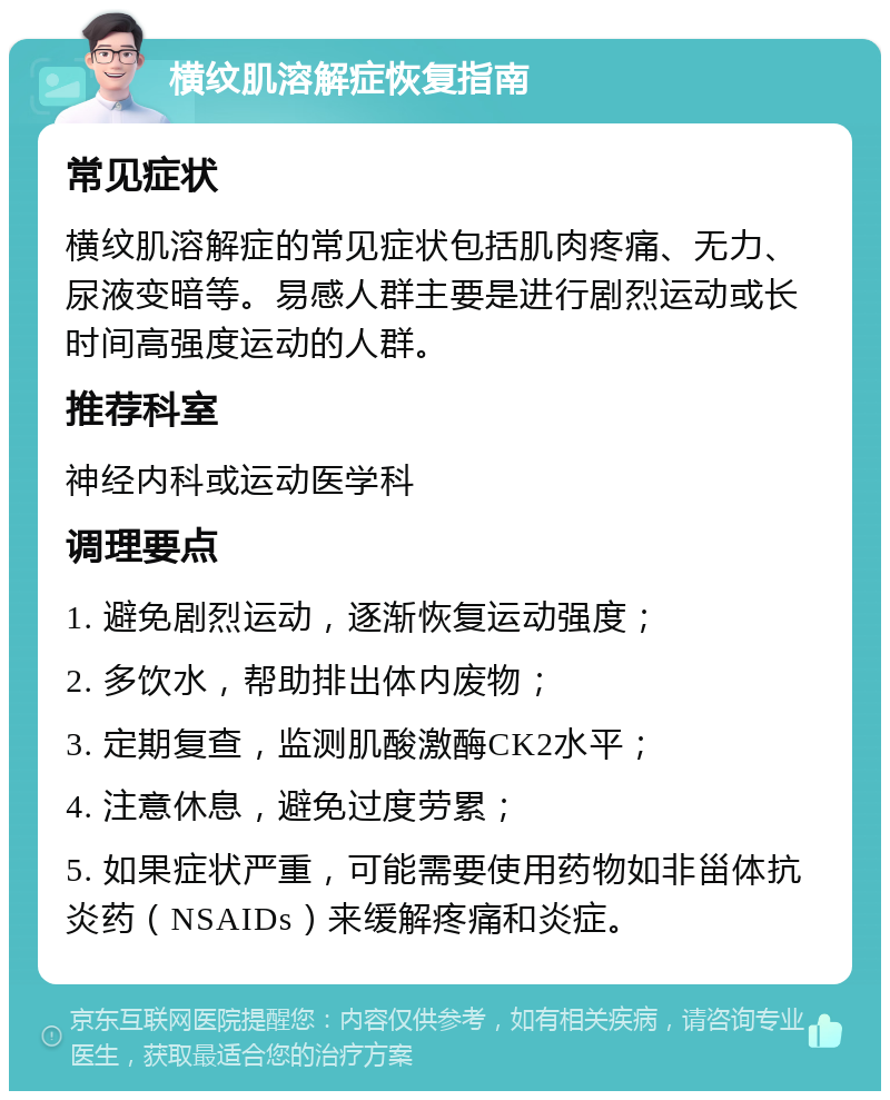 横纹肌溶解症恢复指南 常见症状 横纹肌溶解症的常见症状包括肌肉疼痛、无力、尿液变暗等。易感人群主要是进行剧烈运动或长时间高强度运动的人群。 推荐科室 神经内科或运动医学科 调理要点 1. 避免剧烈运动，逐渐恢复运动强度； 2. 多饮水，帮助排出体内废物； 3. 定期复查，监测肌酸激酶CK2水平； 4. 注意休息，避免过度劳累； 5. 如果症状严重，可能需要使用药物如非甾体抗炎药（NSAIDs）来缓解疼痛和炎症。