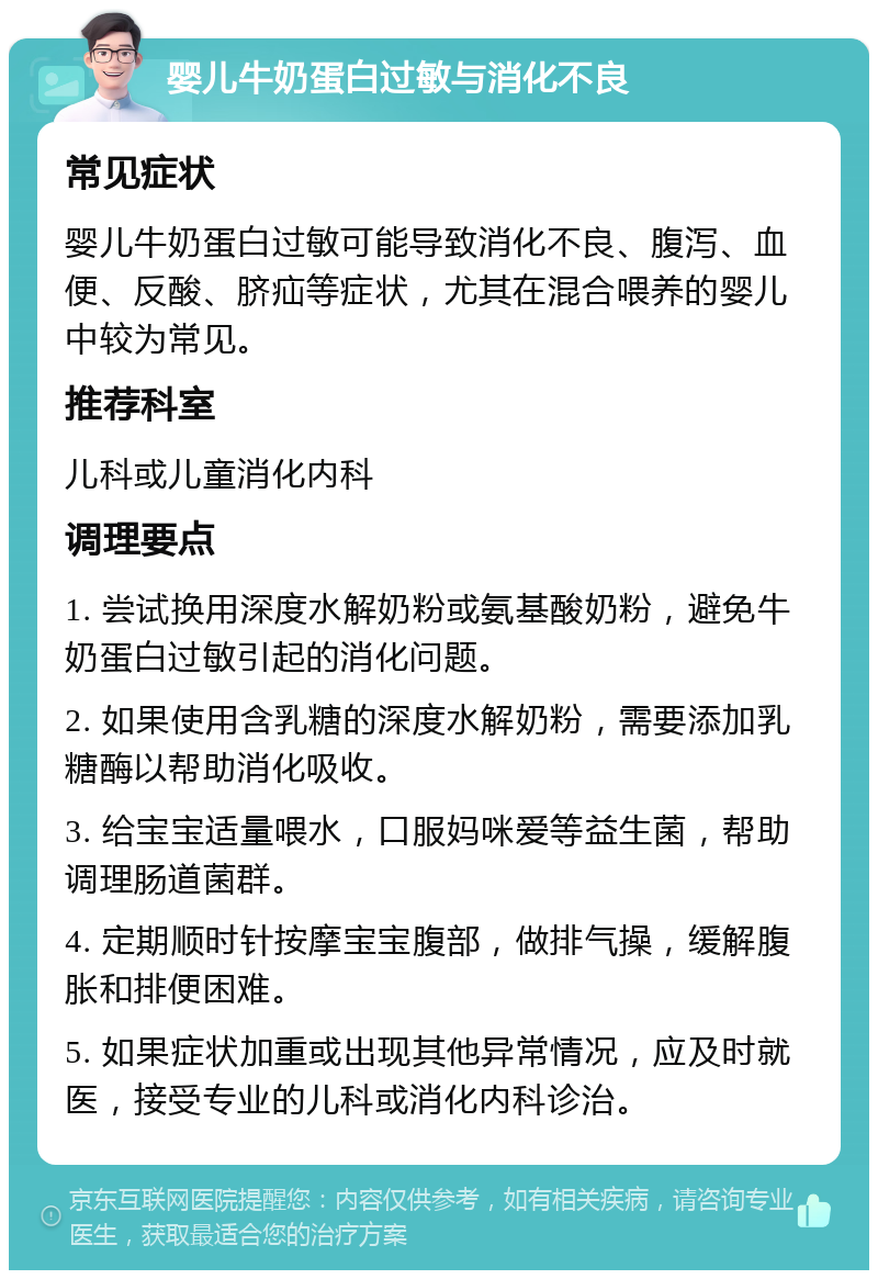 婴儿牛奶蛋白过敏与消化不良 常见症状 婴儿牛奶蛋白过敏可能导致消化不良、腹泻、血便、反酸、脐疝等症状，尤其在混合喂养的婴儿中较为常见。 推荐科室 儿科或儿童消化内科 调理要点 1. 尝试换用深度水解奶粉或氨基酸奶粉，避免牛奶蛋白过敏引起的消化问题。 2. 如果使用含乳糖的深度水解奶粉，需要添加乳糖酶以帮助消化吸收。 3. 给宝宝适量喂水，口服妈咪爱等益生菌，帮助调理肠道菌群。 4. 定期顺时针按摩宝宝腹部，做排气操，缓解腹胀和排便困难。 5. 如果症状加重或出现其他异常情况，应及时就医，接受专业的儿科或消化内科诊治。