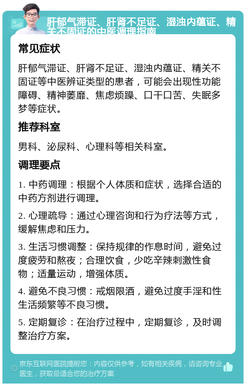 肝郁气滞证、肝肾不足证、湿浊内蕴证、精关不固证的中医调理指南 常见症状 肝郁气滞证、肝肾不足证、湿浊内蕴证、精关不固证等中医辨证类型的患者，可能会出现性功能障碍、精神萎靡、焦虑烦躁、口干口苦、失眠多梦等症状。 推荐科室 男科、泌尿科、心理科等相关科室。 调理要点 1. 中药调理：根据个人体质和症状，选择合适的中药方剂进行调理。 2. 心理疏导：通过心理咨询和行为疗法等方式，缓解焦虑和压力。 3. 生活习惯调整：保持规律的作息时间，避免过度疲劳和熬夜；合理饮食，少吃辛辣刺激性食物；适量运动，增强体质。 4. 避免不良习惯：戒烟限酒，避免过度手淫和性生活频繁等不良习惯。 5. 定期复诊：在治疗过程中，定期复诊，及时调整治疗方案。