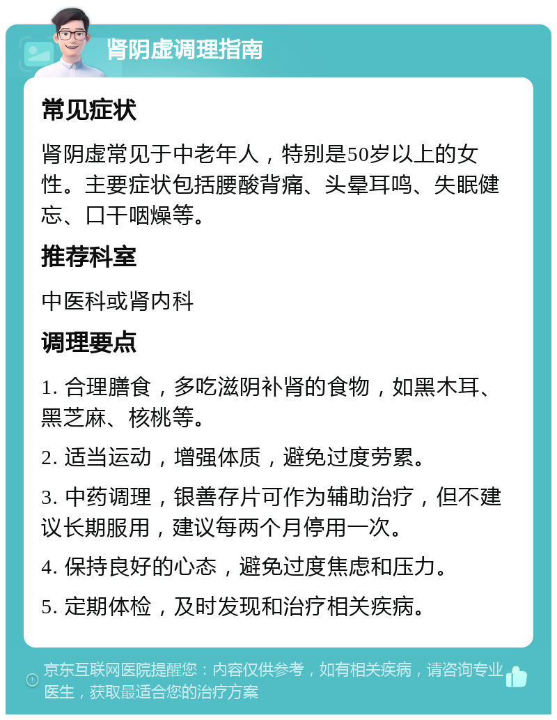 肾阴虚调理指南 常见症状 肾阴虚常见于中老年人，特别是50岁以上的女性。主要症状包括腰酸背痛、头晕耳鸣、失眠健忘、口干咽燥等。 推荐科室 中医科或肾内科 调理要点 1. 合理膳食，多吃滋阴补肾的食物，如黑木耳、黑芝麻、核桃等。 2. 适当运动，增强体质，避免过度劳累。 3. 中药调理，银善存片可作为辅助治疗，但不建议长期服用，建议每两个月停用一次。 4. 保持良好的心态，避免过度焦虑和压力。 5. 定期体检，及时发现和治疗相关疾病。