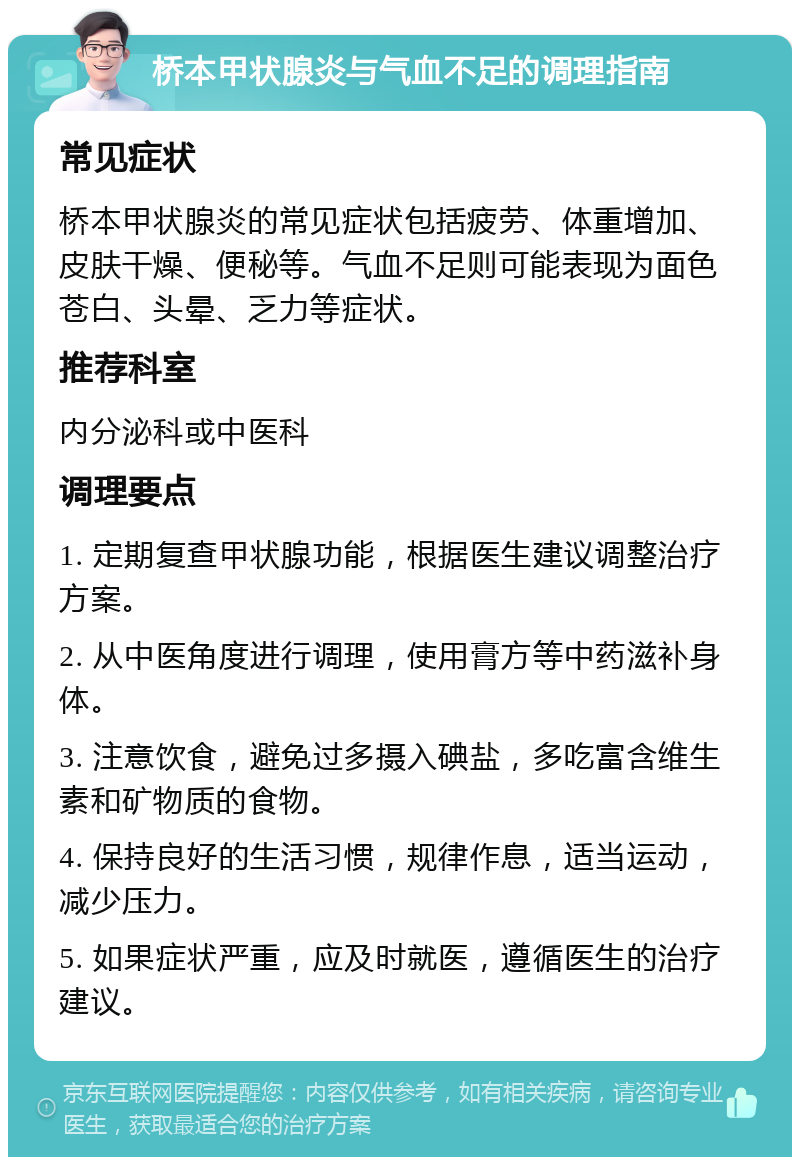 桥本甲状腺炎与气血不足的调理指南 常见症状 桥本甲状腺炎的常见症状包括疲劳、体重增加、皮肤干燥、便秘等。气血不足则可能表现为面色苍白、头晕、乏力等症状。 推荐科室 内分泌科或中医科 调理要点 1. 定期复查甲状腺功能，根据医生建议调整治疗方案。 2. 从中医角度进行调理，使用膏方等中药滋补身体。 3. 注意饮食，避免过多摄入碘盐，多吃富含维生素和矿物质的食物。 4. 保持良好的生活习惯，规律作息，适当运动，减少压力。 5. 如果症状严重，应及时就医，遵循医生的治疗建议。