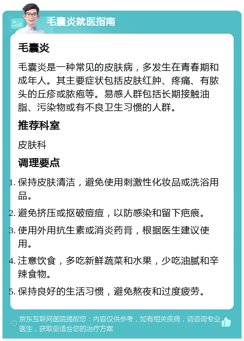 毛囊炎就医指南 毛囊炎 毛囊炎是一种常见的皮肤病，多发生在青春期和成年人。其主要症状包括皮肤红肿、疼痛、有脓头的丘疹或脓疱等。易感人群包括长期接触油脂、污染物或有不良卫生习惯的人群。 推荐科室 皮肤科 调理要点 保持皮肤清洁，避免使用刺激性化妆品或洗浴用品。 避免挤压或抠破痘痘，以防感染和留下疤痕。 使用外用抗生素或消炎药膏，根据医生建议使用。 注意饮食，多吃新鲜蔬菜和水果，少吃油腻和辛辣食物。 保持良好的生活习惯，避免熬夜和过度疲劳。