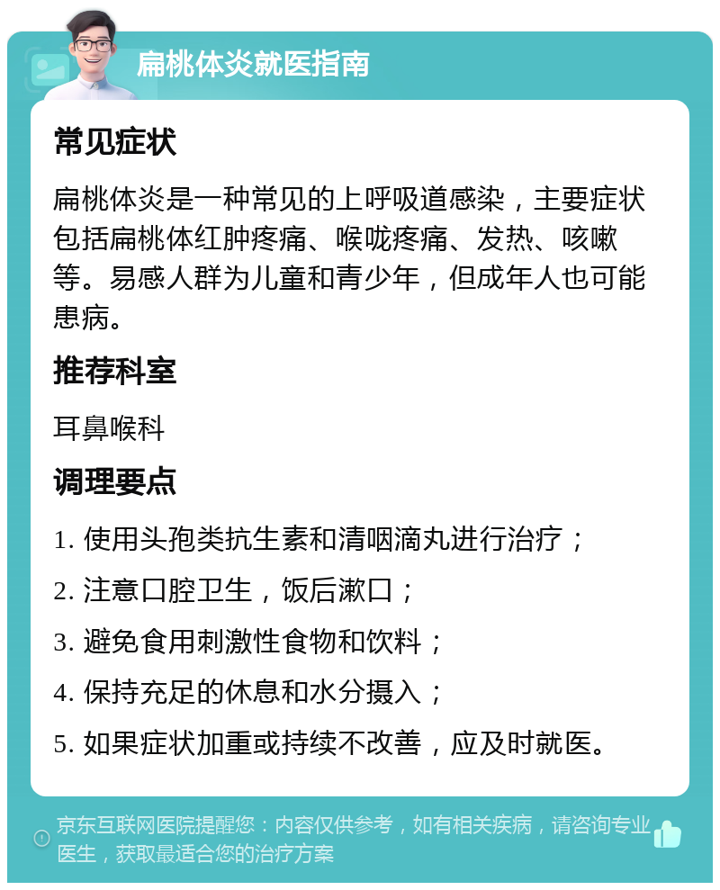 扁桃体炎就医指南 常见症状 扁桃体炎是一种常见的上呼吸道感染，主要症状包括扁桃体红肿疼痛、喉咙疼痛、发热、咳嗽等。易感人群为儿童和青少年，但成年人也可能患病。 推荐科室 耳鼻喉科 调理要点 1. 使用头孢类抗生素和清咽滴丸进行治疗； 2. 注意口腔卫生，饭后漱口； 3. 避免食用刺激性食物和饮料； 4. 保持充足的休息和水分摄入； 5. 如果症状加重或持续不改善，应及时就医。