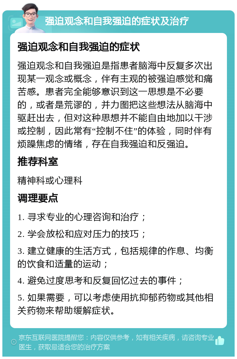 强迫观念和自我强迫的症状及治疗 强迫观念和自我强迫的症状 强迫观念和自我强迫是指患者脑海中反复多次出现某一观念或概念，伴有主观的被强迫感觉和痛苦感。患者完全能够意识到这一思想是不必要的，或者是荒谬的，并力图把这些想法从脑海中驱赶出去，但对这种思想并不能自由地加以干涉或控制，因此常有“控制不住”的体验，同时伴有烦躁焦虑的情绪，存在自我强迫和反强迫。 推荐科室 精神科或心理科 调理要点 1. 寻求专业的心理咨询和治疗； 2. 学会放松和应对压力的技巧； 3. 建立健康的生活方式，包括规律的作息、均衡的饮食和适量的运动； 4. 避免过度思考和反复回忆过去的事件； 5. 如果需要，可以考虑使用抗抑郁药物或其他相关药物来帮助缓解症状。